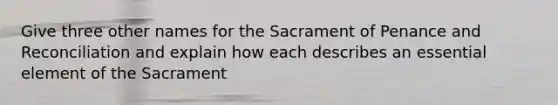 Give three other names for the Sacrament of Penance and Reconciliation and explain how each describes an essential element of the Sacrament