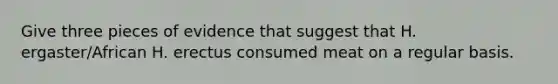 Give three pieces of evidence that suggest that H. ergaster/African H. erectus consumed meat on a regular basis.