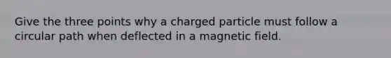 Give the three points why a charged particle must follow a circular path when deflected in a magnetic field.