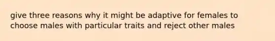 give three reasons why it might be adaptive for females to choose males with particular traits and reject other males