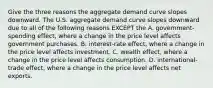 Give the three reasons the aggregate demand curve slopes downward. The U.S. aggregate demand curve slopes downward due to all of the following reasons EXCEPT the A. ​government-spending effect, where a change in the price level affects government purchases. B. ​interest-rate effect, where a change in the price level affects investment. C. wealth​ effect, where a change in the price level affects consumption. D. ​international-trade effect, where a change in the price level affects net exports.