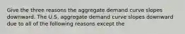 Give the three reasons the aggregate demand curve slopes downward. The U.S. aggregate demand curve slopes downward due to all of the following reasons except the