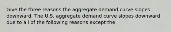 Give the three reasons the aggregate demand curve slopes downward. The U.S. aggregate demand curve slopes downward due to all of the following reasons except the