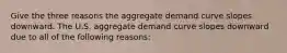 Give the three reasons the aggregate demand curve slopes downward. The U.S. aggregate demand curve slopes downward due to all of the following reasons: