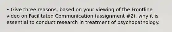 • Give three reasons, based on your viewing of the Frontline video on Facilitated Communication (assignment #2), why it is essential to conduct research in treatment of psychopathology.