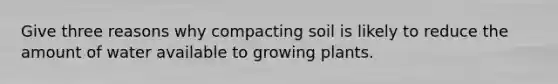 Give three reasons why compacting soil is likely to reduce the amount of water available to growing plants.