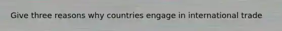 Give three reasons why countries engage in international trade