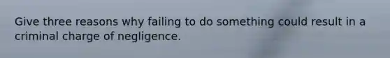 Give three reasons why failing to do something could result in a criminal charge of negligence.