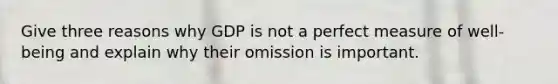 Give three reasons why GDP is not a perfect measure of well-being and explain why their omission is important.