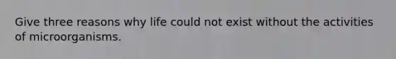 Give three reasons why life could not exist without the activities of microorganisms.