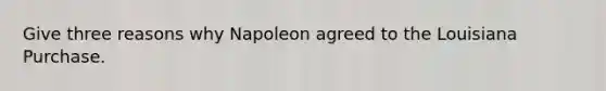 Give three reasons why Napoleon agreed to the Louisiana Purchase.