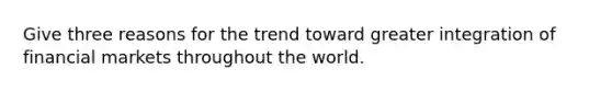 Give three reasons for the trend toward greater integration of financial markets throughout the world.