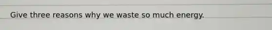 Give three reasons why we waste so much energy.