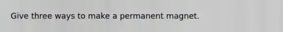 Give three ways to make a permanent magnet.