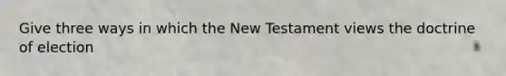 Give three ways in which the New Testament views the doctrine of election