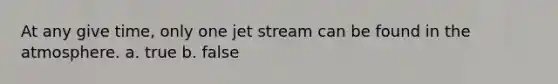 At any give time, only one jet stream can be found in the atmosphere. a. true b. false