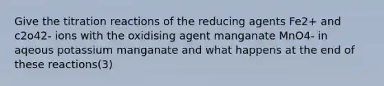 Give the titration reactions of the reducing agents Fe2+ and c2o42- ions with the oxidising agent manganate MnO4- in aqeous potassium manganate and what happens at the end of these reactions(3)