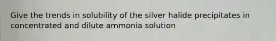 Give the trends in solubility of the silver halide precipitates in concentrated and dilute ammonia solution