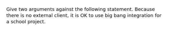 Give two arguments against the following statement. Because there is no external client, it is OK to use big bang integration for a school project.