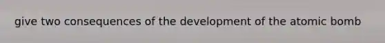 give two consequences of the development of the atomic bomb