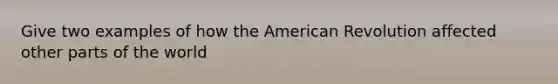 Give two examples of how the American Revolution affected other parts of the world