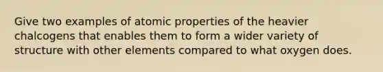 Give two examples of atomic properties of the heavier chalcogens that enables them to form a wider variety of structure with other elements compared to what oxygen does.