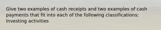 Give two examples of cash receipts and two examples of cash payments that fit into each of the following classifications: Investing activities