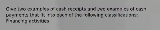 Give two examples of cash receipts and two examples of cash payments that fit into each of the following classifications: Financing activities