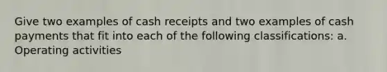 Give two examples of cash receipts and two examples of cash payments that fit into each of the following classifications: a. Operating activities