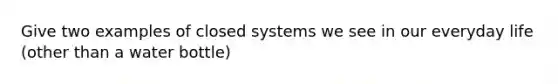 Give two examples of closed systems we see in our everyday life (other than a water bottle)