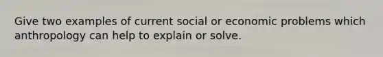 Give two examples of current social or economic problems which anthropology can help to explain or solve.