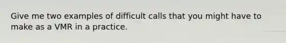 Give me two examples of difficult calls that you might have to make as a VMR in a practice.