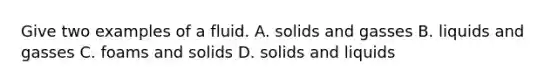 Give two examples of a fluid. A. solids and gasses B. liquids and gasses C. foams and solids D. solids and liquids