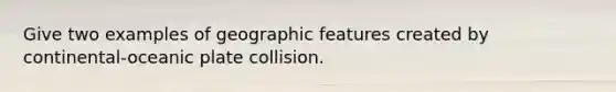 Give two examples of geographic features created by continental-oceanic plate collision.