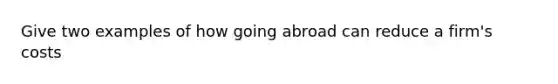 Give two examples of how going abroad can reduce a firm's costs