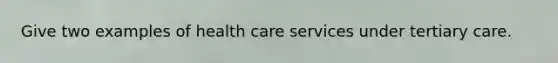 Give two examples of health care services under tertiary care.