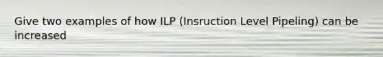 Give two examples of how ILP (Insruction Level Pipeling) can be increased