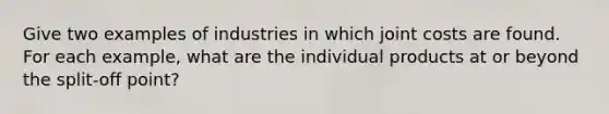 Give two examples of industries in which joint costs are found. For each example, what are the individual products at or beyond the split-off point?