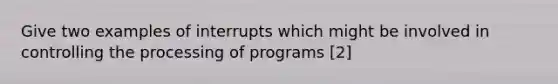 Give two examples of interrupts which might be involved in controlling the processing of programs [2]