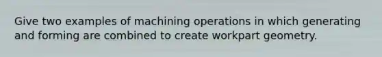 Give two examples of machining operations in which generating and forming are combined to create workpart geometry.