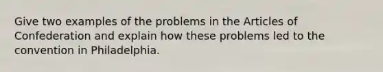 Give two examples of the problems in the Articles of Confederation and explain how these problems led to the convention in Philadelphia.