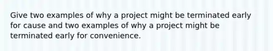 Give two examples of why a project might be terminated early for cause and two examples of why a project might be terminated early for convenience.