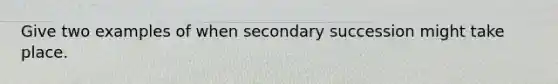 Give two examples of when secondary succession might take place.