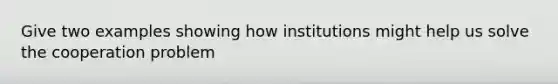 Give two examples showing how institutions might help us solve the cooperation problem