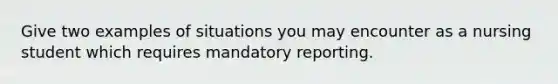 Give two examples of situations you may encounter as a nursing student which requires mandatory reporting.