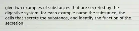 give two examples of substances that are secreted by the digestive system. for each example name the substance, the cells that secrete the substance, and identify the function of the secretion.