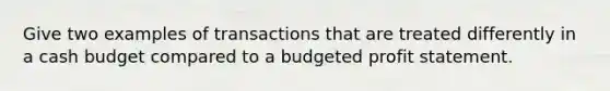 Give two examples of transactions that are treated differently in a <a href='https://www.questionai.com/knowledge/k5eyRVQLz3-cash-budget' class='anchor-knowledge'>cash budget</a> compared to a budgeted profit statement.