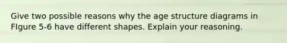 Give two possible reasons why the age structure diagrams in FIgure 5-6 have different shapes. Explain your reasoning.