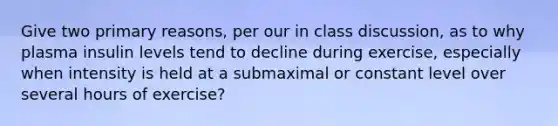 Give two primary reasons, per our in class discussion, as to why plasma insulin levels tend to decline during exercise, especially when intensity is held at a submaximal or constant level over several hours of exercise?