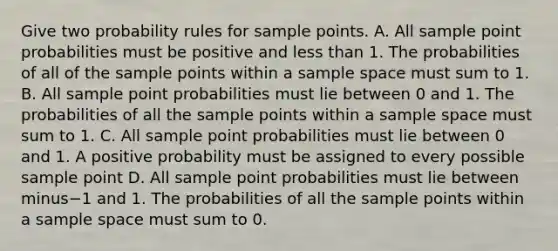 Give two probability rules for sample points. A. All sample point probabilities must be positive and <a href='https://www.questionai.com/knowledge/k7BtlYpAMX-less-than' class='anchor-knowledge'>less than</a> 1. The probabilities of all of the sample points within a sample space must sum to 1. B. All sample point probabilities must lie between 0 and 1. The probabilities of all the sample points within a sample space must sum to 1. C. All sample point probabilities must lie between 0 and 1. A positive probability must be assigned to every possible sample point D. All sample point probabilities must lie between minus−1 and 1. The probabilities of all the sample points within a sample space must sum to 0.